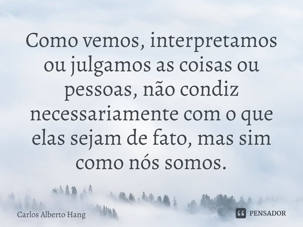 ⁠Como vemos, interpretamos ou julgamos as coisas ou pessoas, não condiz necessariamente com o que elas sejam de fato, mas sim como nós somos.... Frase de Carlos Alberto Hang.