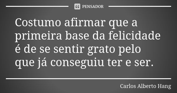 Costumo afirmar que a primeira base da felicidade é de se sentir grato pelo que já conseguiu ter e ser.... Frase de Carlos Alberto Hang.