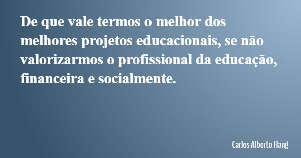 De que vale termos o melhor dos melhores projetos educacionais, se não valorizarmos o profissional da educação, financeira e socialmente.... Frase de Carlos Alberto Hang.