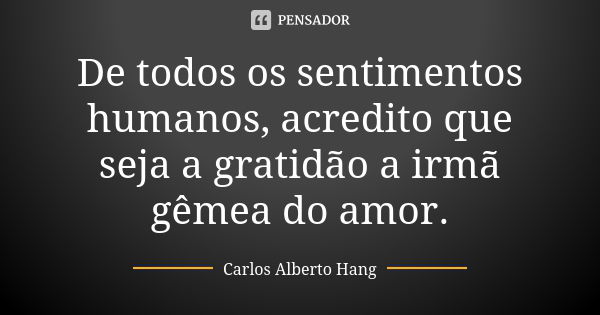 De todos os sentimentos humanos, acredito que seja a gratidão a irmã gêmea do amor.... Frase de Carlos Alberto Hang.