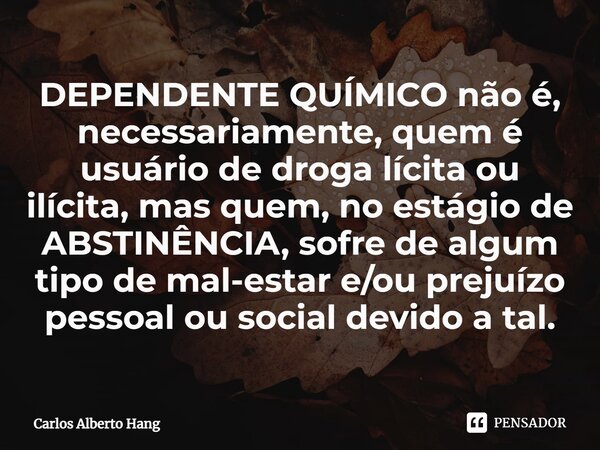 ⁠DEPENDENTE QUÍMICO não é, necessariamente, quem é usuário de droga lícita ou ilícita, mas quem, no estágio de ABSTINÊNCIA, sofre de algum tipo de mal-estar e/o... Frase de Carlos Alberto Hang.