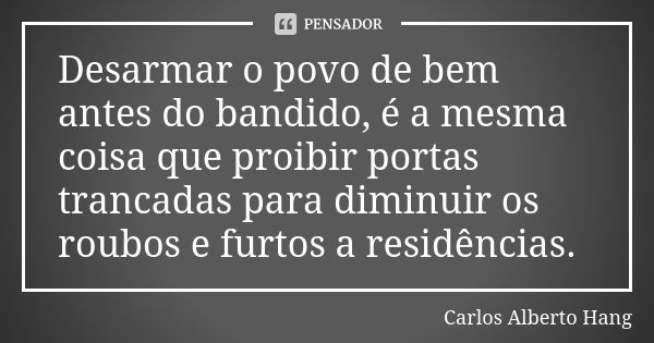 Desarmar o povo de bem antes do bandido, é a mesma coisa que proibir portas trancadas para diminuir os roubos e furtos a residências.... Frase de Carlos Alberto Hang.