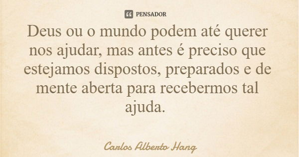 Deus ou o mundo podem até querer nos ajudar, mas antes é preciso que estejamos dispostos, preparados e de mente aberta para recebermos tal ajuda.... Frase de Carlos Alberto Hang.