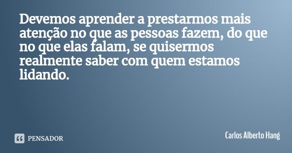 Devemos aprender a prestarmos mais atenção no que as pessoas fazem, do que no que elas falam, se quisermos realmente saber com quem estamos lidando.... Frase de Carlos Alberto Hang.