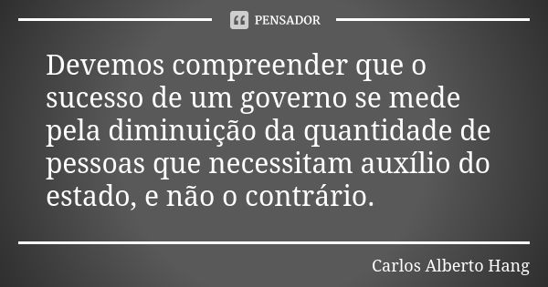 Devemos compreender que o sucesso de um governo se mede pela diminuição da quantidade de pessoas que necessitam auxílio do estado, e não o contrário.... Frase de Carlos Alberto Hang.