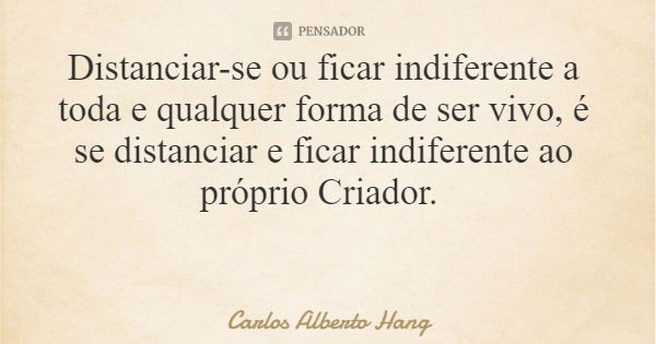 Distanciar-se ou ficar indiferente a toda e qualquer forma de ser vivo, é se distanciar e ficar indiferente ao próprio Criador.... Frase de Carlos Alberto Hang.