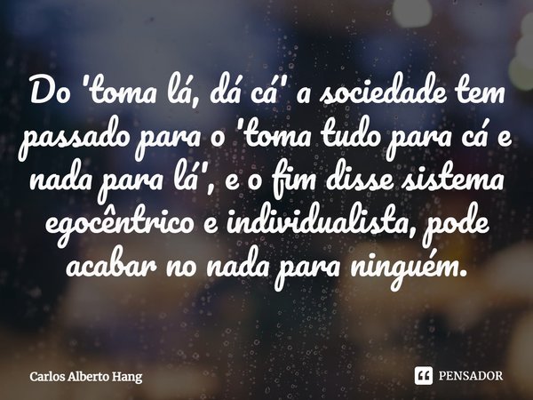 ⁠Do 'toma lá, dá cá' a sociedade tem passado para o 'toma tudo para cá e nada para lá', e o fim disse sistema egocêntrico e individualista, pode acabar no nada ... Frase de Carlos Alberto Hang.