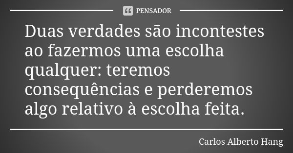 Duas verdades são incontestes ao fazermos uma escolha qualquer: teremos consequências e perderemos algo relativo à escolha feita.... Frase de Carlos Alberto Hang.