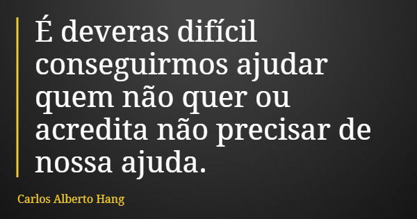 É deveras difícil conseguirmos ajudar quem não quer ou acredita não precisar de nossa ajuda.... Frase de Carlos Alberto Hang.