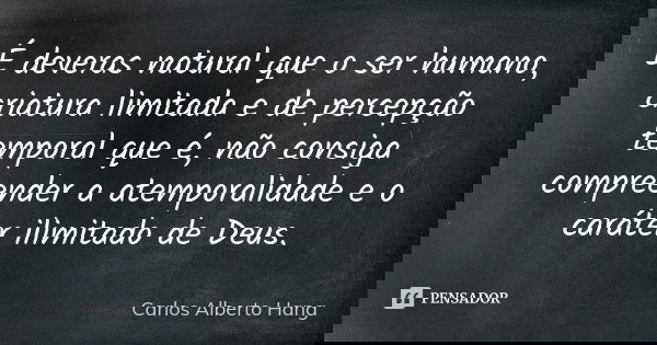 É deveras natural que o ser humano, criatura limitada e de percepção temporal que é, não consiga compreender a atemporalidade e o caráter ilimitado de Deus.... Frase de Carlos Alberto Hang.