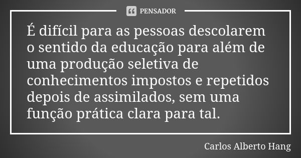 É difícil para as pessoas descolarem o sentido da educação para além de uma produção seletiva de conhecimentos impostos e repetidos depois de assimilados, sem u... Frase de Carlos Alberto Hang.