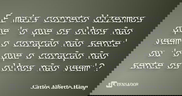 É mais correto dizermos que 'o que os olhos não veem o coração não sente' ou 'o que o coração não sente os olhos não veem'?... Frase de Carlos Alberto Hang.