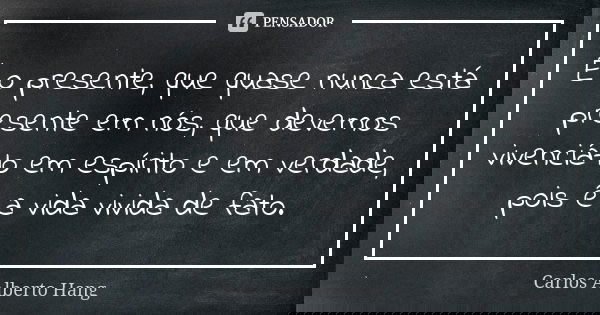 É o presente, que quase nunca está presente em nós, que devemos vivenciá-lo em espírito e em verdade, pois é a vida vivida de fato.... Frase de Carlos Alberto Hang.