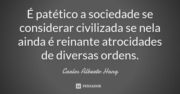 É patético a sociedade se considerar civilizada se nela ainda é reinante atrocidades de diversas ordens.... Frase de Carlos Alberto Hang.