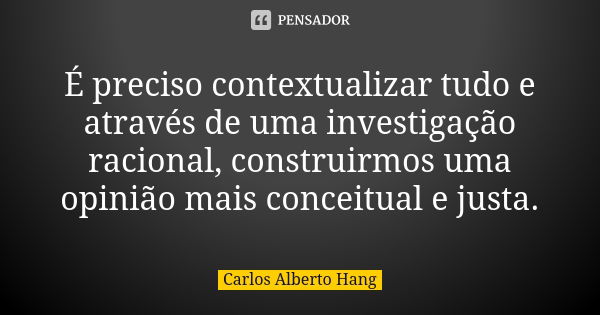 É preciso contextualizar tudo e através de uma investigação racional, construirmos uma opinião mais conceitual e justa.... Frase de Carlos Alberto Hang.