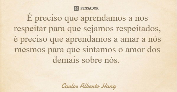 É preciso que aprendamos a nos respeitar para que sejamos respeitados, é preciso que aprendamos a amar a nós mesmos para que sintamos o amor dos demais sobre nó... Frase de Carlos Alberto Hang.