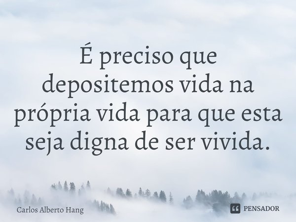 ⁠É preciso que depositemos vida na própria vida para que esta seja digna de ser vivida.... Frase de Carlos Alberto Hang.