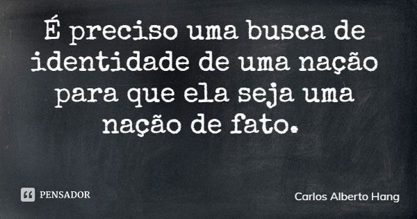 É preciso uma busca de identidade de uma nação para que ela seja uma nação de fato.... Frase de Carlos Alberto Hang.