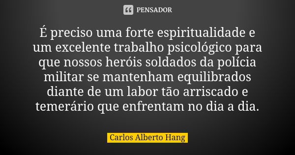 É preciso uma forte espiritualidade e um excelente trabalho psicológico para que nossos heróis soldados da polícia militar se mantenham equilibrados diante de u... Frase de Carlos Alberto Hang.