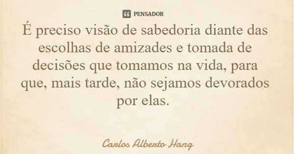 É preciso visão de sabedoria diante das escolhas de amizades e tomada de decisões que tomamos na vida, para que, mais tarde, não sejamos devorados por elas.... Frase de Carlos Alberto Hang.