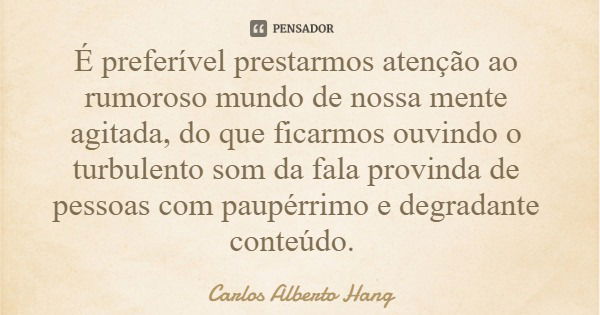 É preferível prestarmos atenção ao rumoroso mundo de nossa mente agitada, do que ficarmos ouvindo o turbulento som da fala provinda de pessoas com paupérrimo e ... Frase de Carlos Alberto Hang.