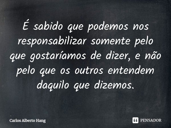 ⁠É sabido que podemos nos responsabilizar somente pelo que gostaríamos de dizer, e não pelo que os outros entendem daquilo que dizemos.... Frase de Carlos Alberto Hang.