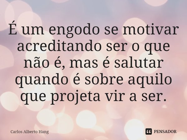 ⁠É um engodo se motivar acreditando ser o que não é, mas é salutar quando é sobre aquilo que projeta vir a ser.... Frase de Carlos Alberto Hang.