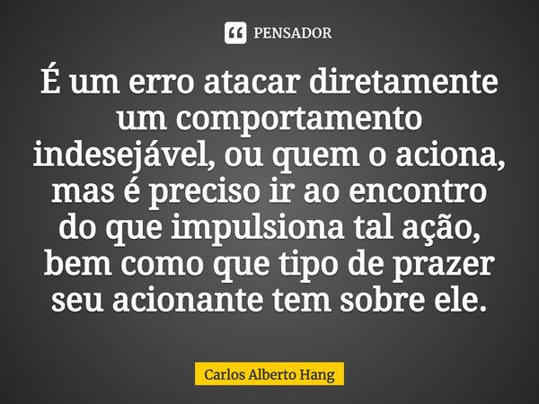 ⁠É um erro atacar diretamente um comportamento indesejável, ou quem o aciona, mas é preciso ir ao encontro do que impulsiona tal ação, bem como que tipo de praz... Frase de Carlos Alberto Hang.