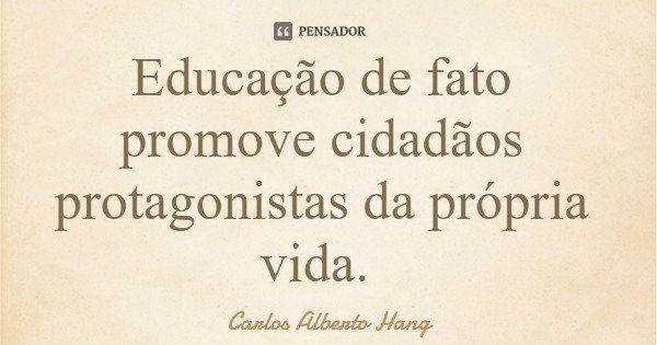 Educação de fato promove cidadãos protagonistas da própria vida.... Frase de Carlos Alberto Hang.