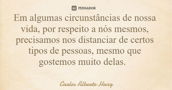 Em algumas circunstâncias de nossa vida, por respeito a nós mesmos, precisamos nos distanciar de certos tipos de pessoas, mesmo que gostemos muito delas.... Frase de Carlos Alberto Hang.