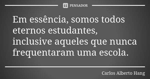 Em essência, somos todos eternos estudantes, inclusive aqueles que nunca frequentaram uma escola.... Frase de Carlos Alberto Hang.