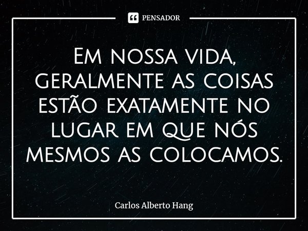 ⁠Em nossa vida, geralmente as coisas estão exatamente no lugar em que nós mesmos as colocamos.... Frase de Carlos Alberto Hang.