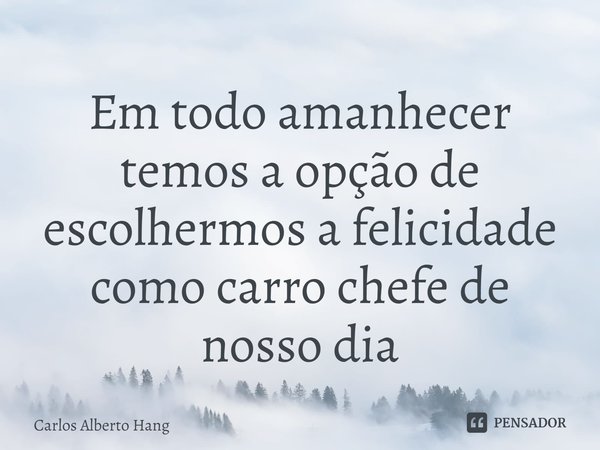 ⁠Em todo amanhecer temos a opção de escolhermos a felicidade como carro chefe de nosso dia... Frase de Carlos Alberto Hang.