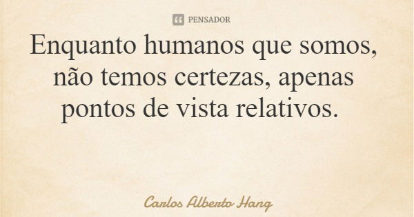 Enquanto humanos que somos, não temos certezas, apenas pontos de vista relativos.... Frase de Carlos Alberto Hang.