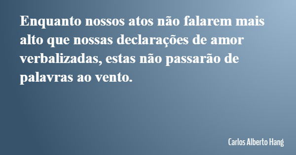 Enquanto nossos atos não falarem mais alto que nossas declarações de amor verbalizadas, estas não passarão de palavras ao vento.... Frase de Carlos Alberto Hang.