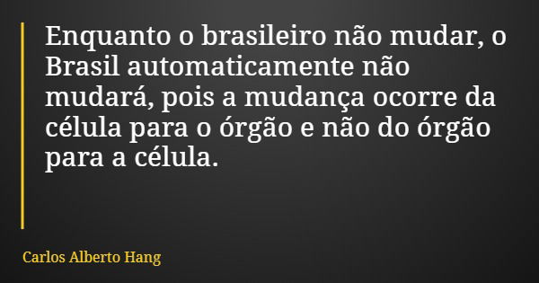 Enquanto o brasileiro não mudar, o Brasil automaticamente não mudará, pois a mudança ocorre da célula para o órgão e não do órgão para a célula.... Frase de Carlos Alberto Hang.