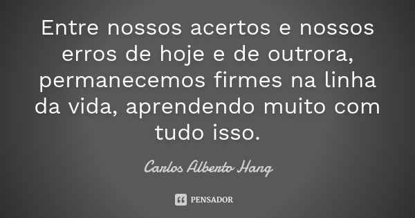 Entre nossos acertos e nossos erros de hoje e de outrora, permanecemos firmes na linha da vida, aprendendo muito com tudo isso.... Frase de Carlos Alberto Hang.