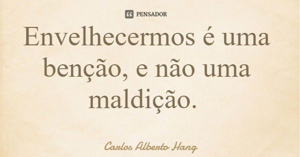 Envelhecermos é uma benção, e não uma maldição.... Frase de Carlos Alberto Hang.