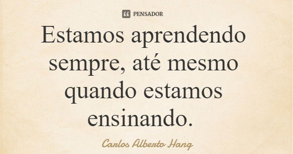 Estamos aprendendo sempre, até mesmo quando estamos ensinando.... Frase de Carlos Alberto Hang.