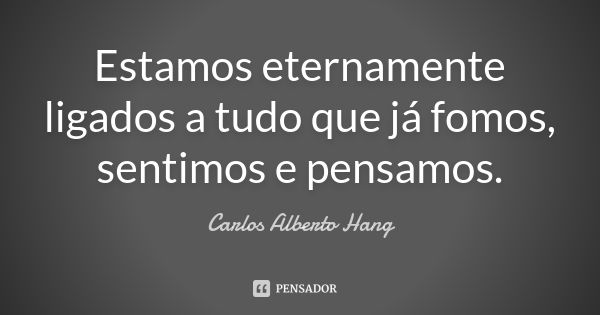 Estamos eternamente ligados a tudo que já fomos, sentimos e pensamos.... Frase de Carlos Alberto Hang.