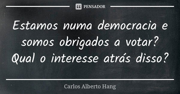 Estamos numa democracia e somos obrigados a votar? Qual o interesse atrás disso?... Frase de Carlos Alberto Hang.