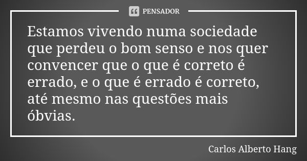 Estamos vivendo numa sociedade que perdeu o bom senso e nos quer convencer que o que é correto é errado, e o que é errado é correto, até mesmo nas questões mais... Frase de Carlos Alberto Hang.