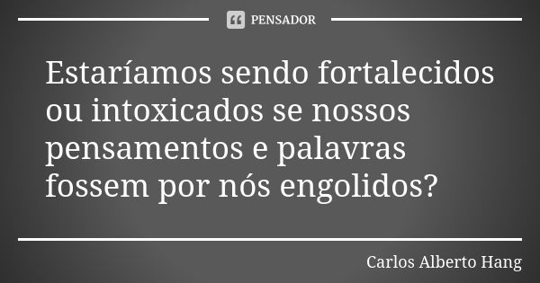 Estaríamos sendo fortalecidos ou intoxicados se nossos pensamentos e palavras fossem por nós engolidos?... Frase de Carlos Alberto Hang.