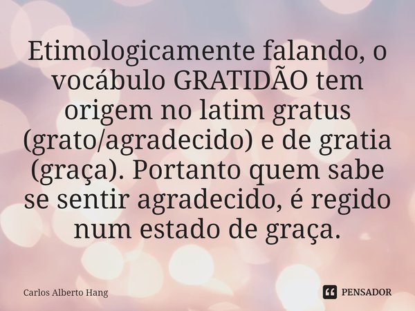 ⁠Etimologicamente falando, o vocábulo GRATIDÃO tem origem no latim gratus (grato/agradecido) e de gratia (graça). Portanto quem sabe se sentir agradecido, é reg... Frase de Carlos Alberto Hang.