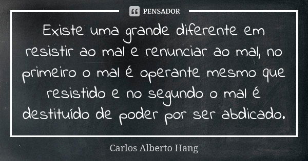 Existe uma grande diferente em resistir ao mal e renunciar ao mal, no primeiro o mal é operante mesmo que resistido e no segundo o mal é destituído de poder por... Frase de Carlos Alberto Hang.