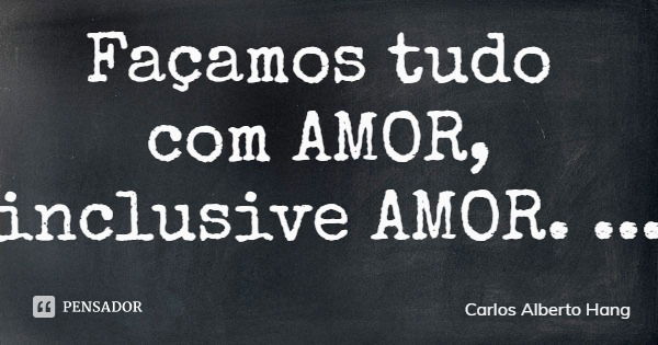 Façamos tudo com AMOR, inclusive AMOR.... Frase de Carlos Alberto Hang.