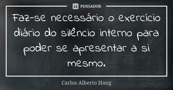 Faz-se necessário o exercício diário do silêncio interno para poder se apresentar a si mesmo.... Frase de Carlos Alberto Hang.