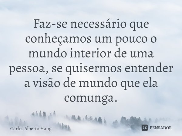 ⁠Faz-se necessário que conheçamos um pouco o mundo interior de uma pessoa, se quisermos entender a visão de mundo que ela comunga.... Frase de Carlos Alberto Hang.