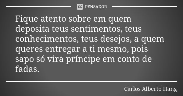 Fique atento sobre em quem deposita teus sentimentos, teus conhecimentos, teus desejos, a quem queres entregar a ti mesmo, pois sapo só vira príncipe em conto d... Frase de Carlos Alberto Hang.