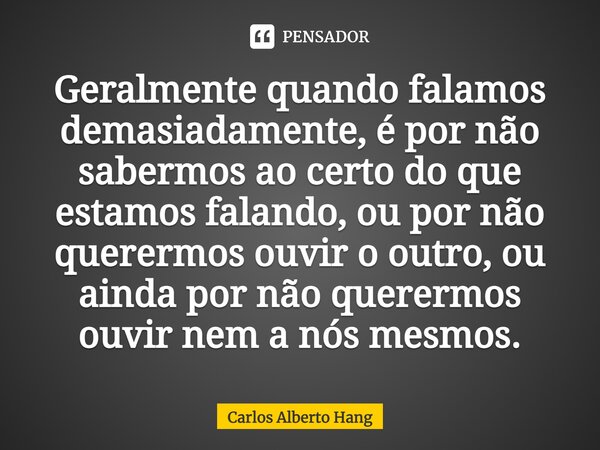 Geralmente quando falamos demasiadamente, é por não sabermos ao certo do que estamos falando, ou por não querermos ouvir o outro, ou ainda por não querermos ouv... Frase de Carlos Alberto Hang.